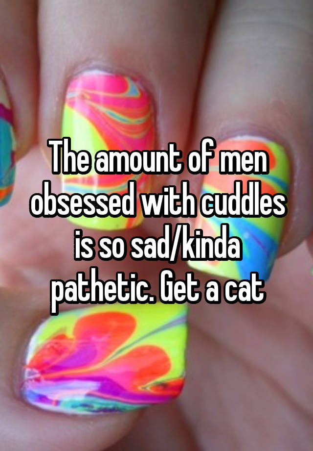 The amount of men obsessed with cuddles is so sad/kinda pathetic. Get a cat