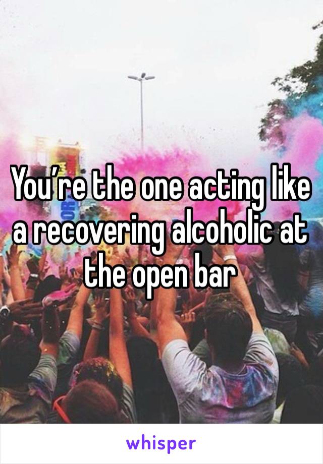 You’re the one acting like a recovering alcoholic at the open bar