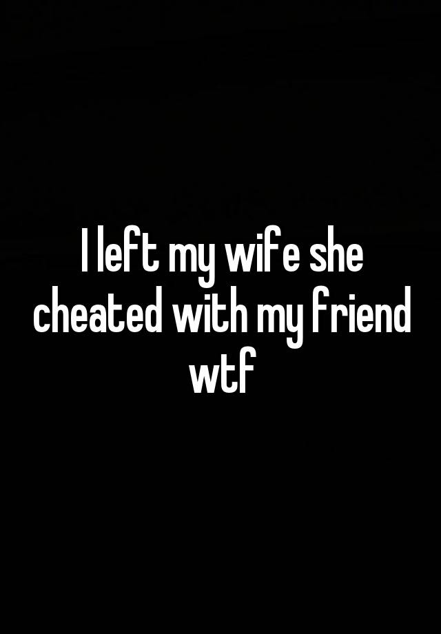 I left my wife she cheated with my friend wtf