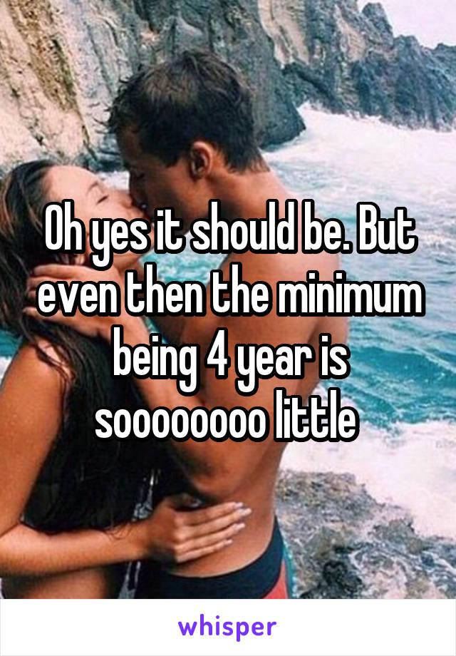 Oh yes it should be. But even then the minimum being 4 year is soooooooo little 