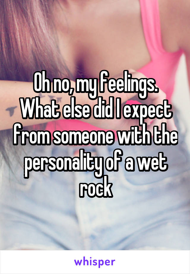 Oh no, my feelings. What else did I expect from someone with the personality of a wet rock