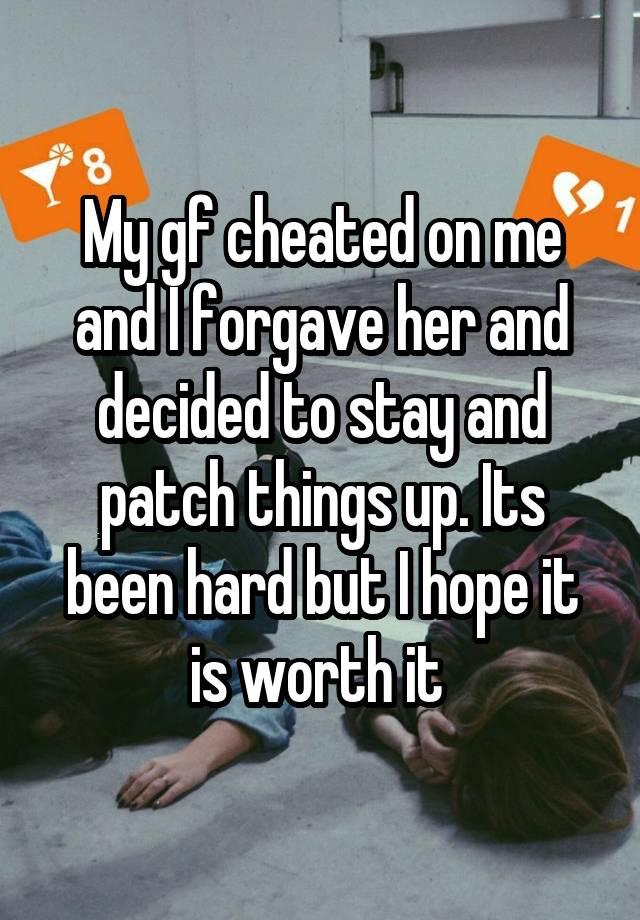 My gf cheated on me and I forgave her and decided to stay and patch things up. Its been hard but I hope it is worth it 