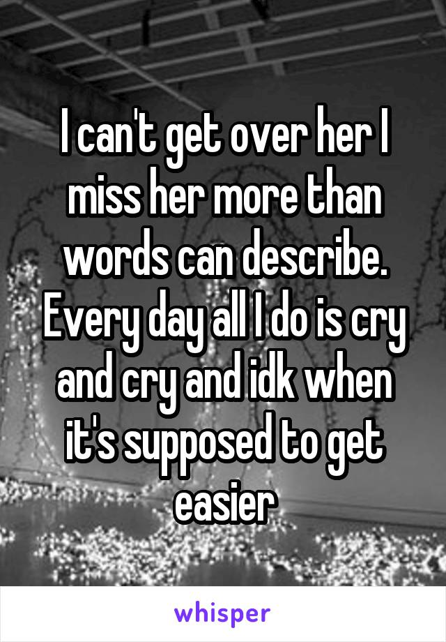 I can't get over her I miss her more than words can describe. Every day all I do is cry and cry and idk when it's supposed to get easier