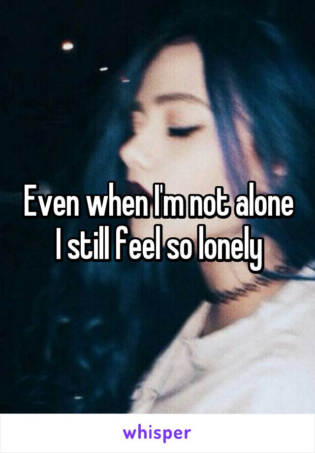 Even when I'm not alone I still feel so lonely