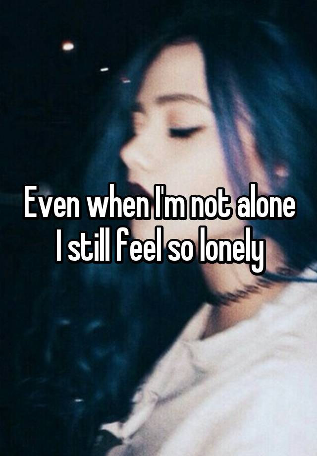 Even when I'm not alone I still feel so lonely