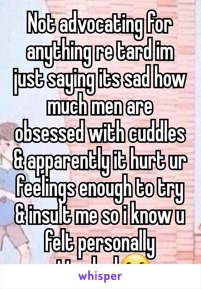 Not advocating for anything re tard im just saying its sad how much men are obsessed with cuddles & apparently it hurt ur feelings enough to try & insult me so i know u felt personally attacked😬