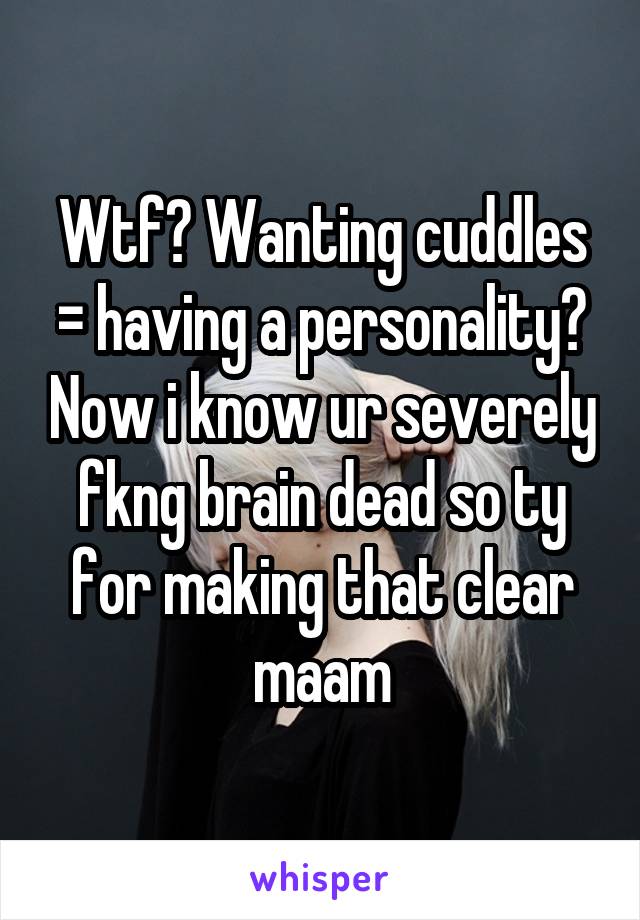 Wtf? Wanting cuddles = having a personality? Now i know ur severely fkng brain dead so ty for making that clear maam