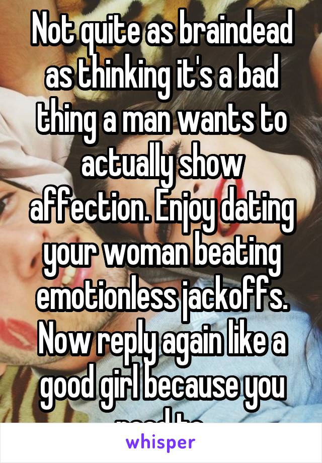 Not quite as braindead as thinking it's a bad thing a man wants to actually show affection. Enjoy dating your woman beating emotionless jackoffs. Now reply again like a good girl because you need to.