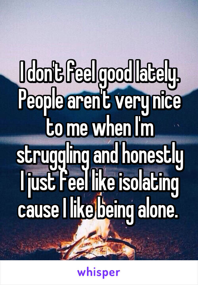 I don't feel good lately. People aren't very nice to me when I'm struggling and honestly I just feel like isolating cause I like being alone. 