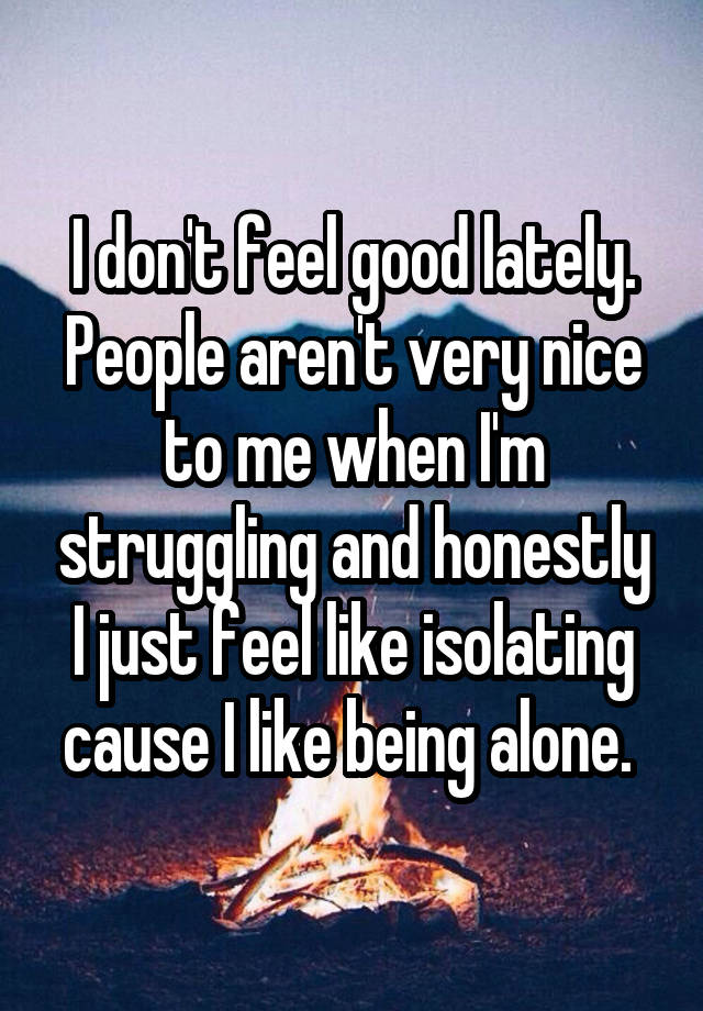 I don't feel good lately. People aren't very nice to me when I'm struggling and honestly I just feel like isolating cause I like being alone. 