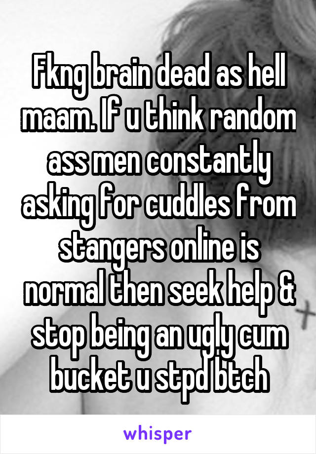 Fkng brain dead as hell maam. If u think random ass men constantly asking for cuddles from stangers online is normal then seek help & stop being an ugly cum bucket u stpd btch