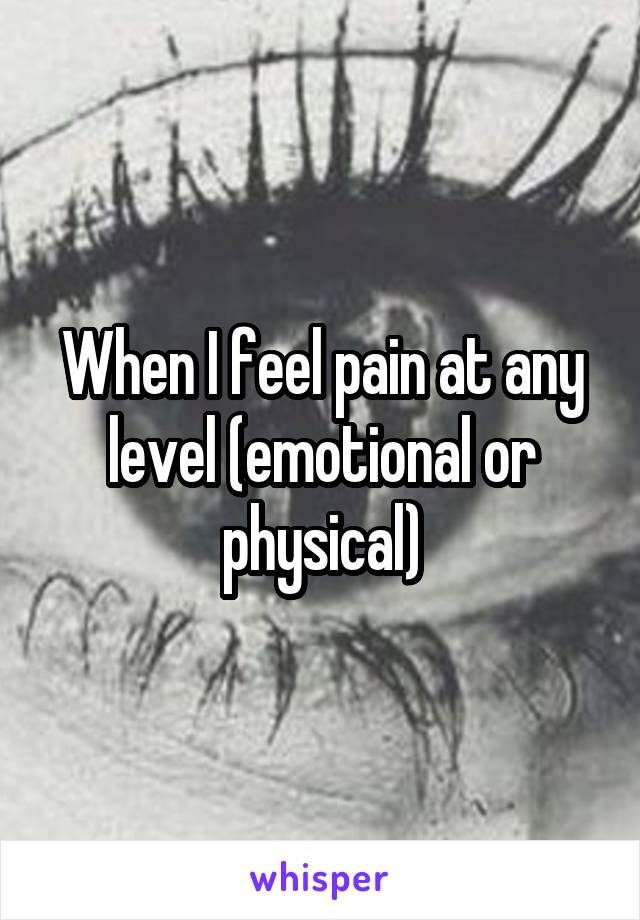 When I feel pain at any level (emotional or physical)