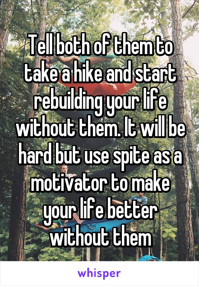 Tell both of them to take a hike and start rebuilding your life without them. It will be hard but use spite as a motivator to make your life better without them