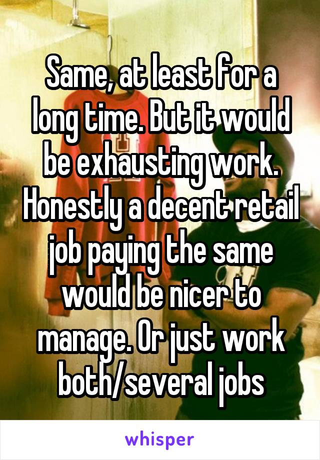 Same, at least for a long time. But it would be exhausting work. Honestly a decent retail job paying the same would be nicer to manage. Or just work both/several jobs