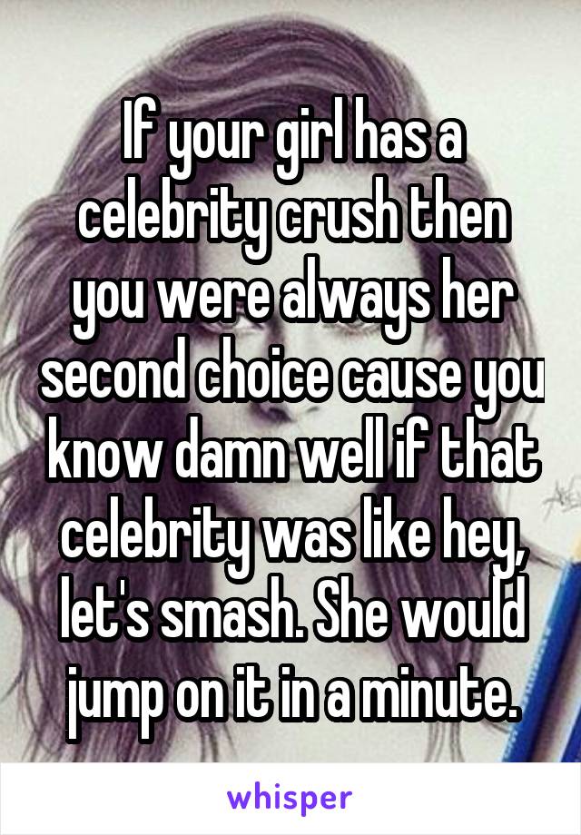 If your girl has a celebrity crush then you were always her second choice cause you know damn well if that celebrity was like hey, let's smash. She would jump on it in a minute.