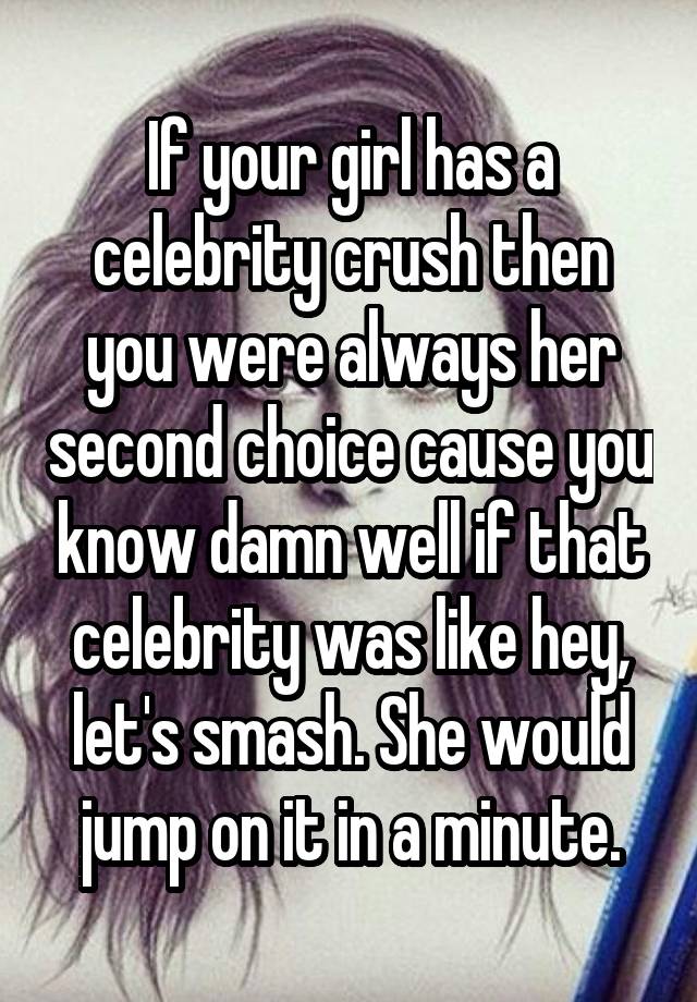 If your girl has a celebrity crush then you were always her second choice cause you know damn well if that celebrity was like hey, let's smash. She would jump on it in a minute.