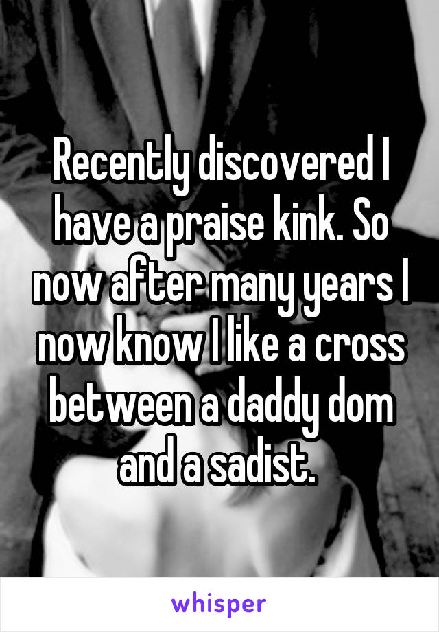 Recently discovered I have a praise kink. So now after many years I now know I like a cross between a daddy dom and a sadist. 