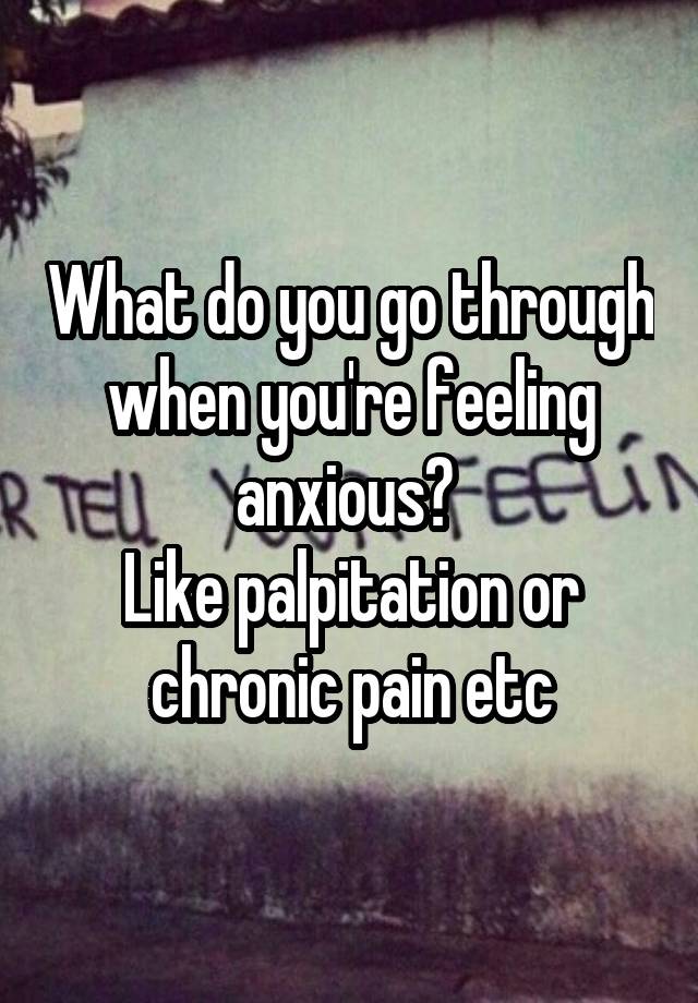 What do you go through when you're feeling anxious? 
Like palpitation or chronic pain etc