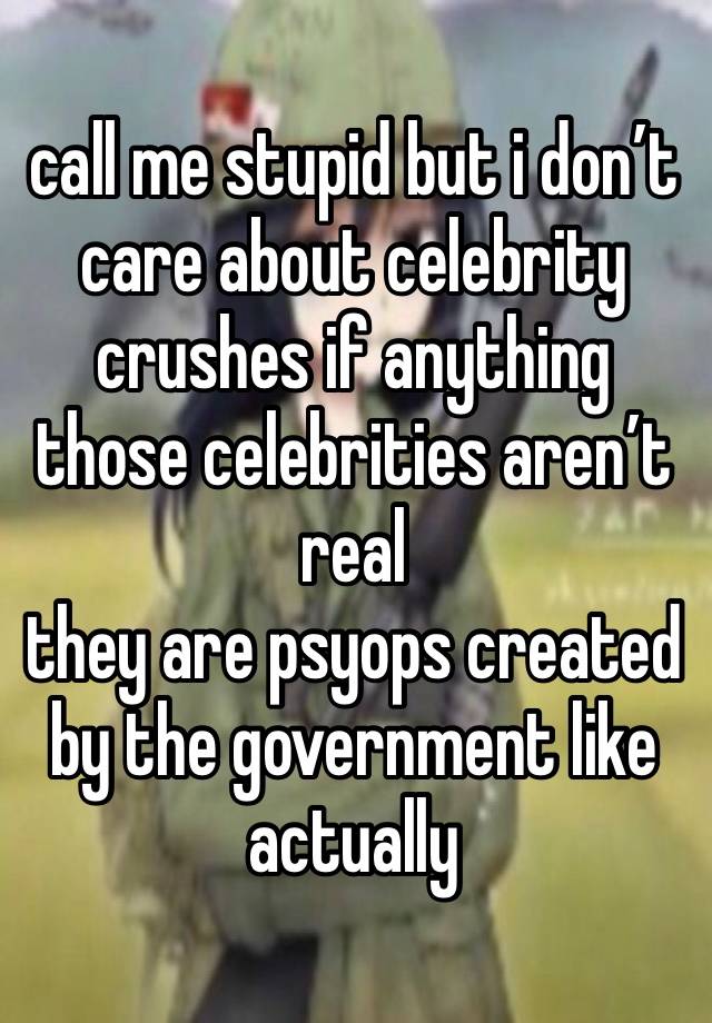 call me stupid but i don’t care about celebrity crushes if anything those celebrities aren’t real
they are psyops created by the government like actually 