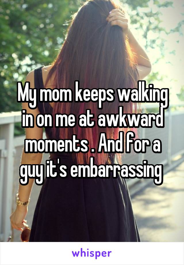 My mom keeps walking in on me at awkward moments . And for a guy it's embarrassing 