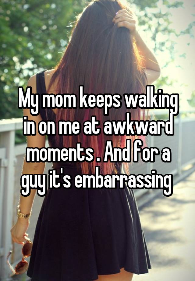 My mom keeps walking in on me at awkward moments . And for a guy it's embarrassing 