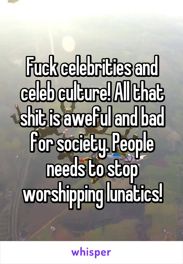 Fuck celebrities and celeb culture! All that shit is aweful and bad for society. People needs to stop worshipping lunatics!