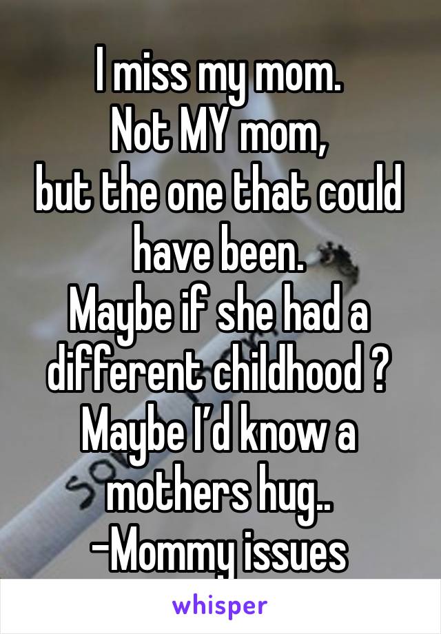 I miss my mom. 
Not MY mom,
but the one that could have been.
Maybe if she had a different childhood ? 
Maybe I’d know a mothers hug..
-Mommy issues