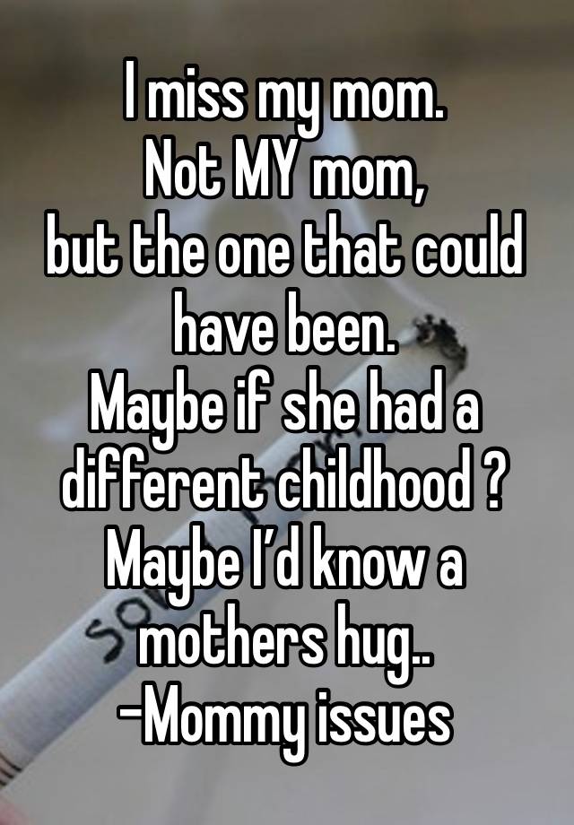 I miss my mom. 
Not MY mom,
but the one that could have been.
Maybe if she had a different childhood ? 
Maybe I’d know a mothers hug..
-Mommy issues