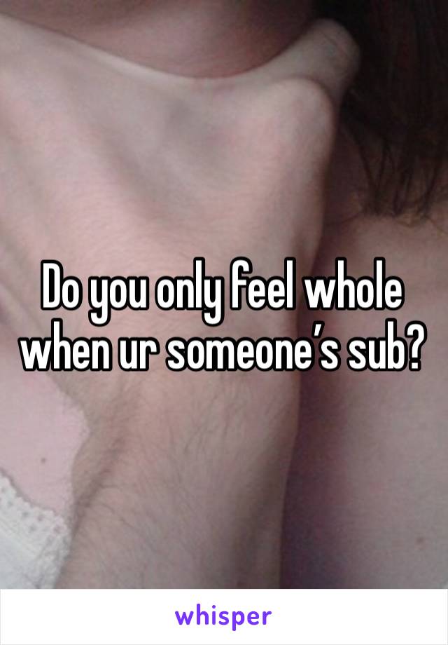 Do you only feel whole when ur someone’s sub?