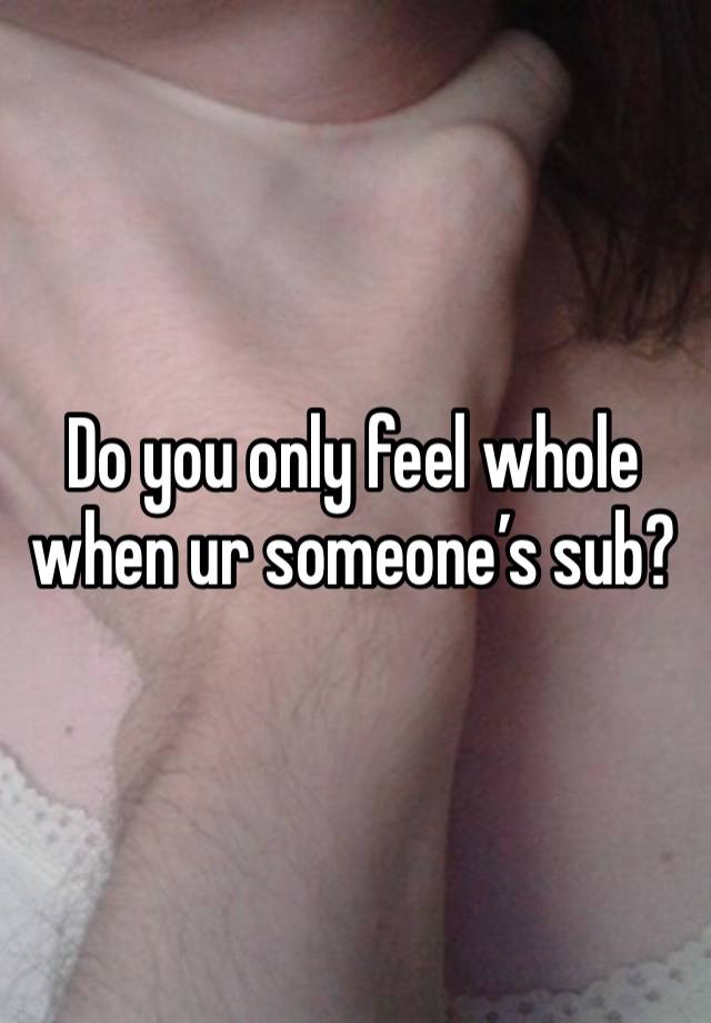 Do you only feel whole when ur someone’s sub?