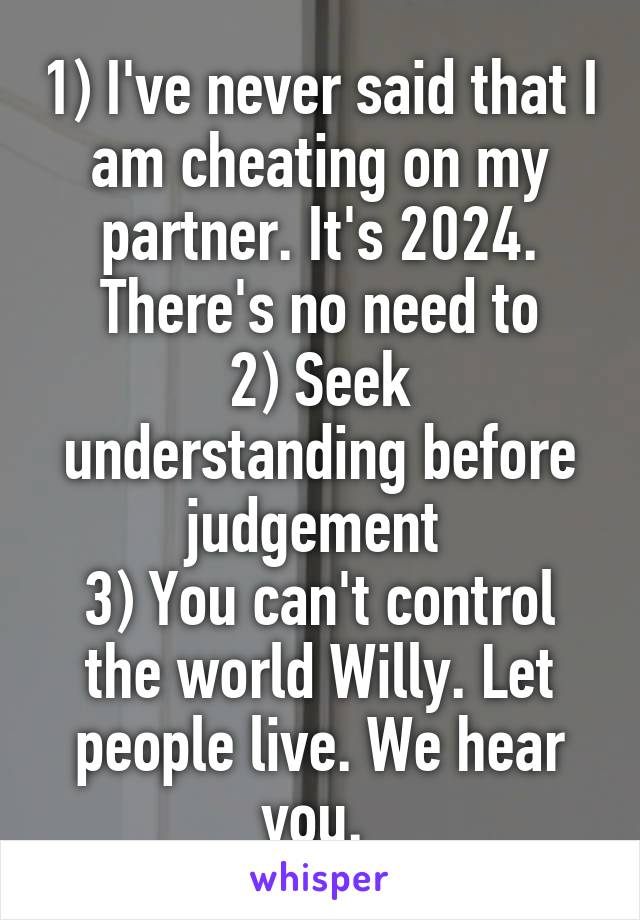 1) I've never said that I am cheating on my partner. It's 2024. There's no need to
2) Seek understanding before judgement 
3) You can't control the world Willy. Let people live. We hear you. 