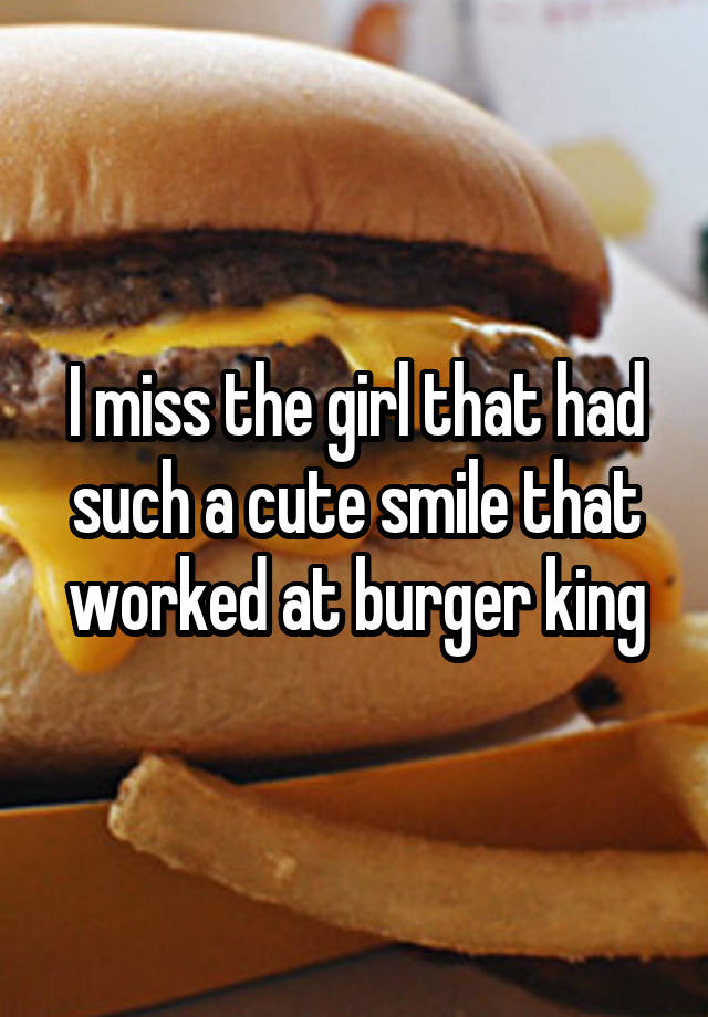 I miss the girl that had such a cute smile that worked at burger king