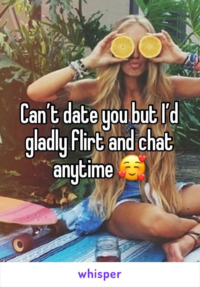 Can’t date you but I’d gladly flirt and chat anytime 🥰