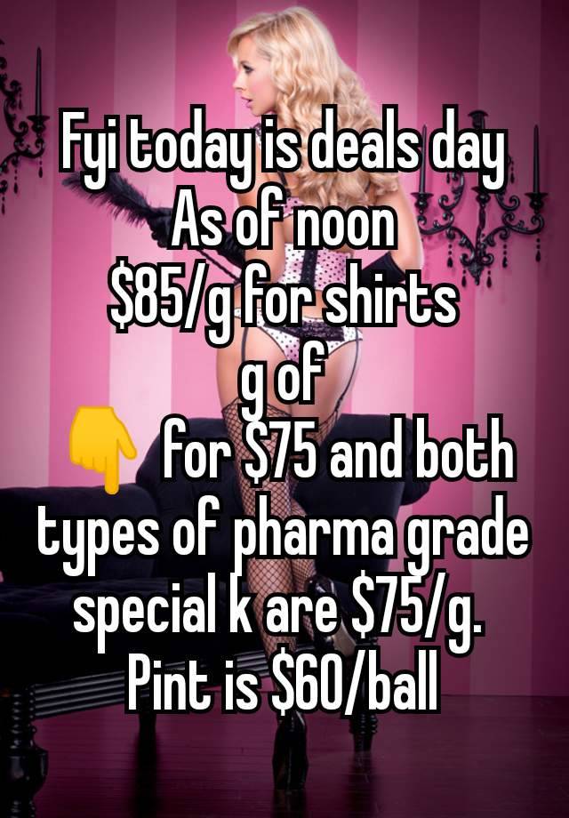 Fyi today is deals day As of noon
$85/g for shirts
 g of 
👇 for $75 and both types of pharma grade special k are $75/g. 
Pint is $60/ball