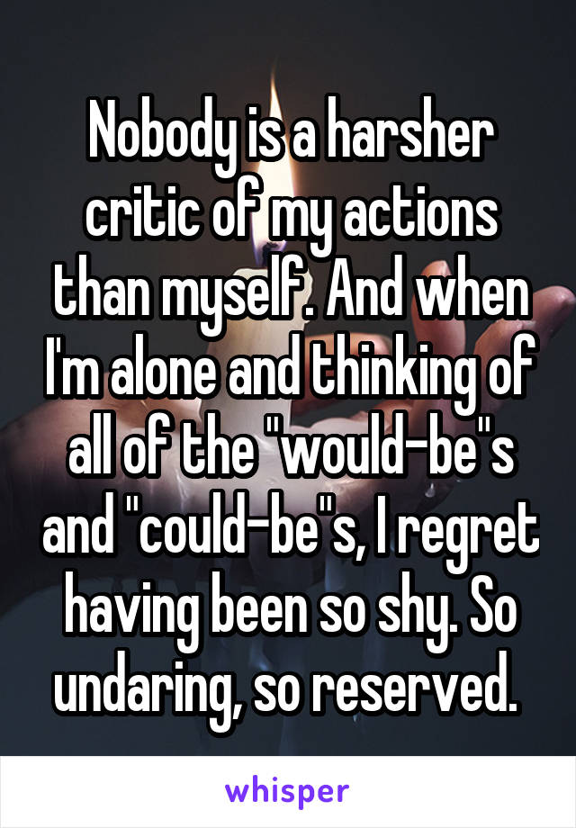 Nobody is a harsher critic of my actions than myself. And when I'm alone and thinking of all of the "would-be"s and "could-be"s, I regret having been so shy. So undaring, so reserved. 