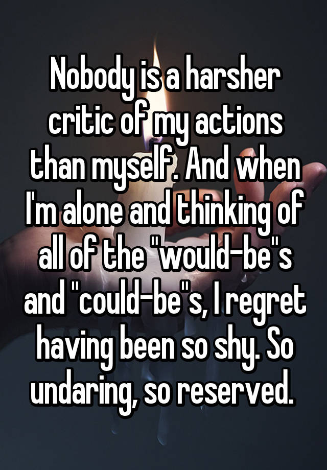 Nobody is a harsher critic of my actions than myself. And when I'm alone and thinking of all of the "would-be"s and "could-be"s, I regret having been so shy. So undaring, so reserved. 