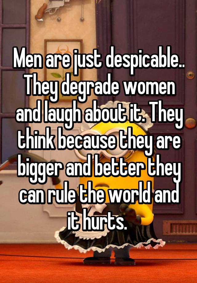 Men are just despicable.. They degrade women and laugh about it. They think because they are bigger and better they can rule the world and it hurts. 