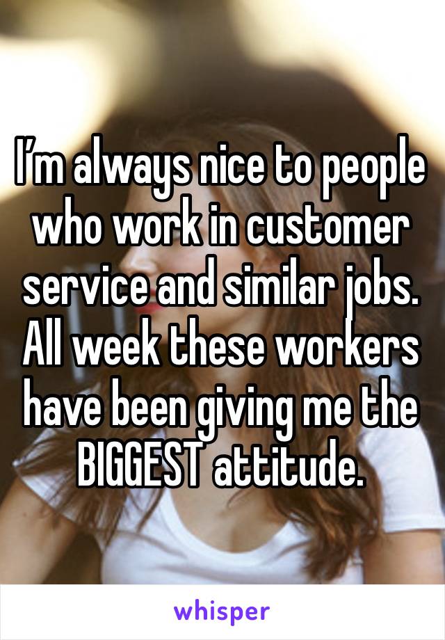 I’m always nice to people who work in customer service and similar jobs. All week these workers have been giving me the BIGGEST attitude. 