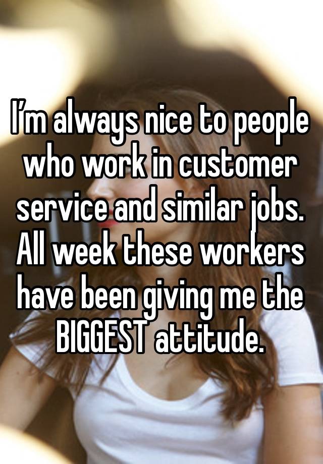 I’m always nice to people who work in customer service and similar jobs. All week these workers have been giving me the BIGGEST attitude. 