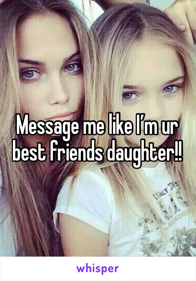 Message me like I’m ur best friends daughter!!