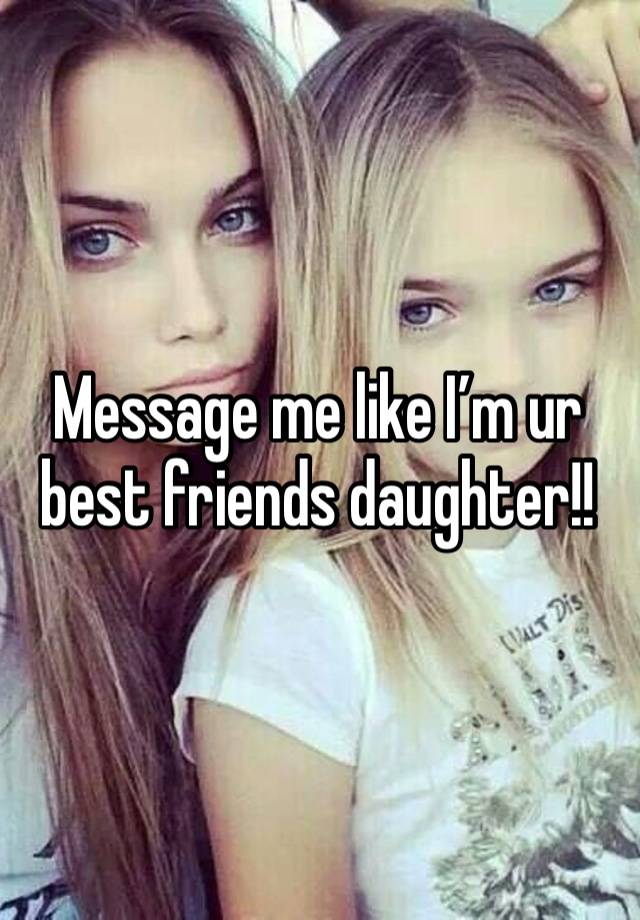 Message me like I’m ur best friends daughter!!