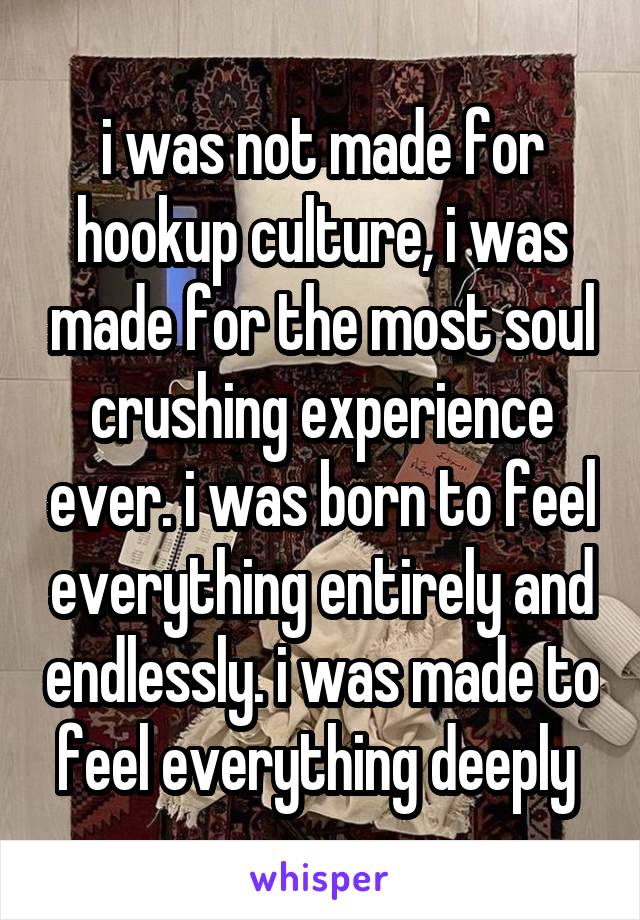 i was not made for hookup culture, i was made for the most soul crushing experience ever. i was born to feel everything entirely and endlessly. i was made to feel everything deeply 