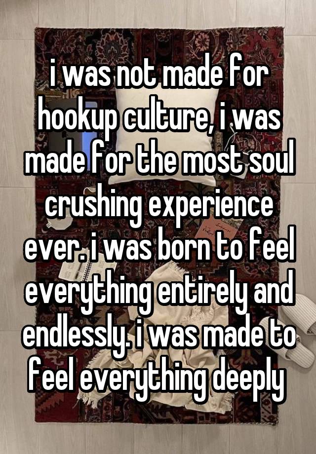 i was not made for hookup culture, i was made for the most soul crushing experience ever. i was born to feel everything entirely and endlessly. i was made to feel everything deeply 