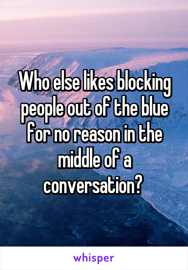 Who else likes blocking people out of the blue for no reason in the middle of a conversation? 