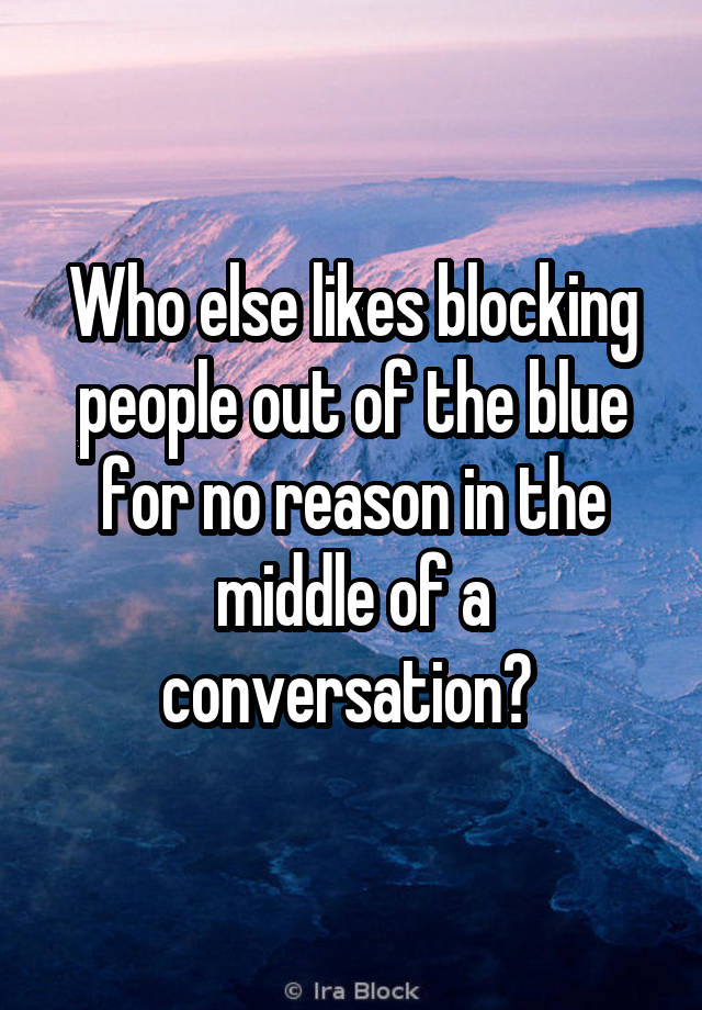 Who else likes blocking people out of the blue for no reason in the middle of a conversation? 