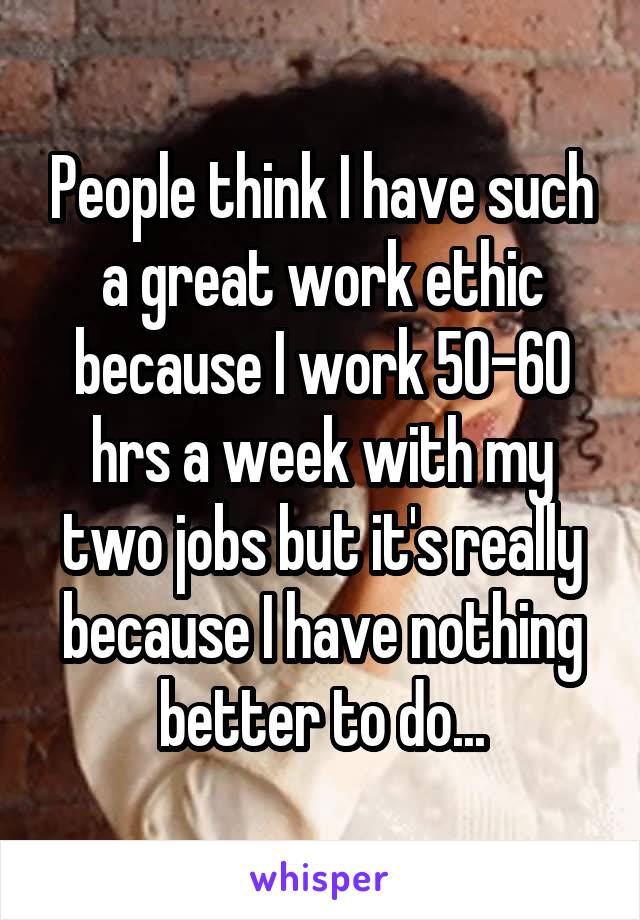 People think I have such a great work ethic because I work 50-60 hrs a week with my two jobs but it's really because I have nothing better to do...