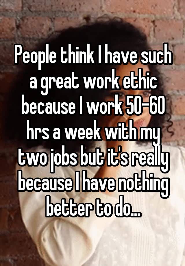 People think I have such a great work ethic because I work 50-60 hrs a week with my two jobs but it's really because I have nothing better to do...