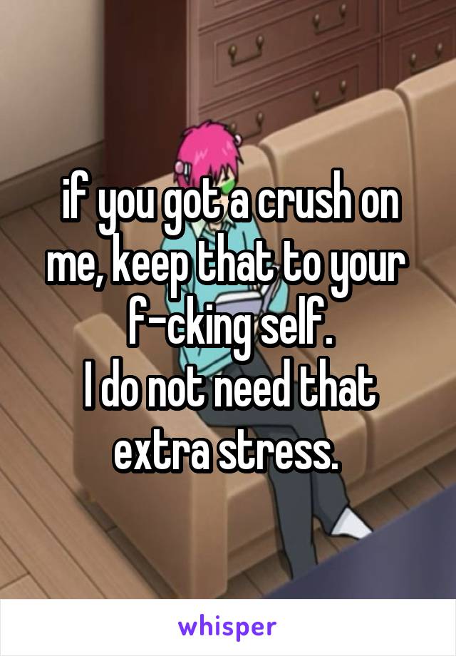 if you got a crush on me, keep that to your 
f-cking self.
I do not need that extra stress. 