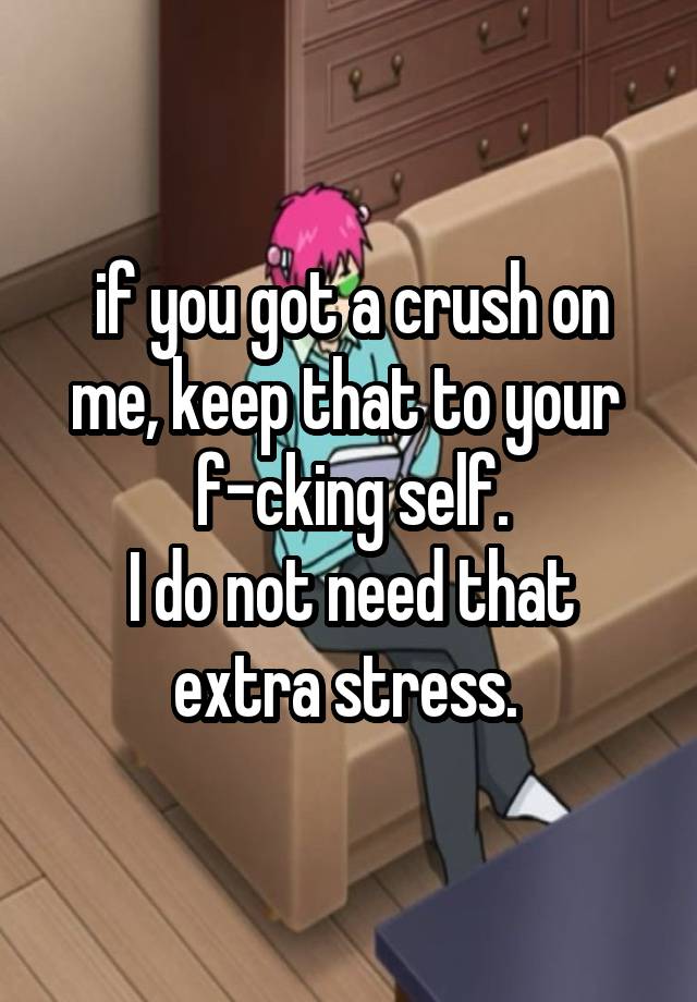 if you got a crush on me, keep that to your 
f-cking self.
I do not need that extra stress. 