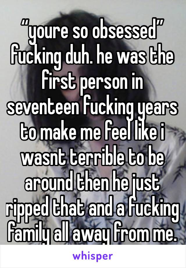 “youre so obsessed” fucking duh. he was the first person in seventeen fucking years to make me feel like i wasnt terrible to be around then he just ripped that and a fucking family all away from me.